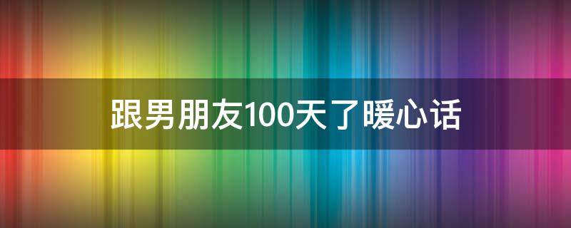 跟男朋友100天了暖心话 跟男朋友一百天的情话