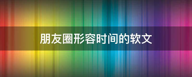 朋友圈形容时间的软文（朋友圈形容时间的软文怎么写）