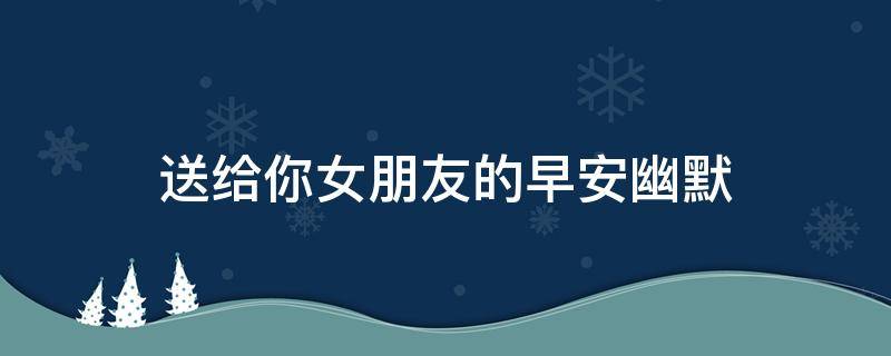 送给你女朋友的早安幽默（2020送给女朋友的早安情话）