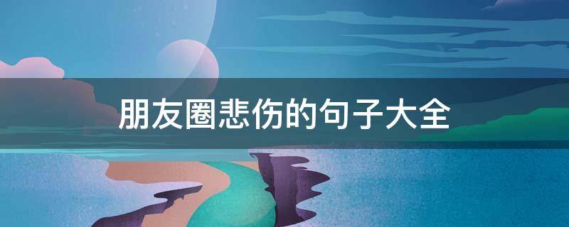 朋友圈悲伤的句子大全（朋友圈悲伤的句子大全简短）