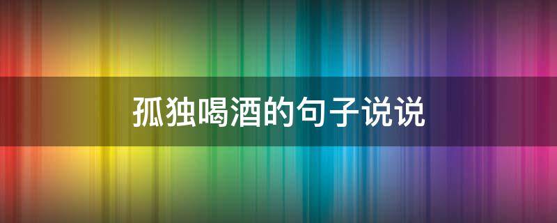 孤独喝酒的句子说说 一个人喝闷酒伤感的句子