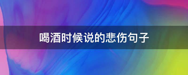 喝酒时候说的悲伤句子