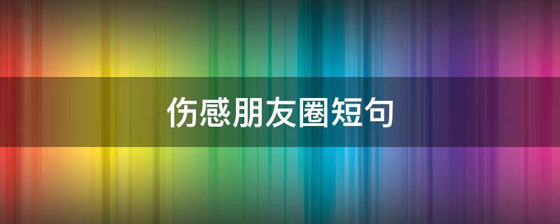伤感朋友圈短句（伤感朋友圈短句想哭）
