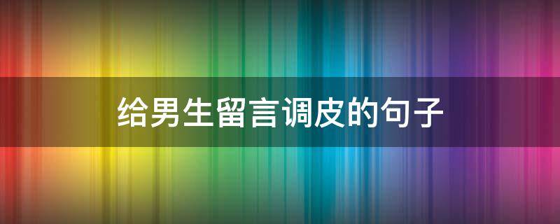 给男生留言调皮的句子（给男生朋友留言调皮的句子）