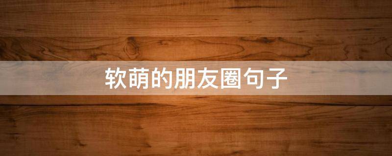 软萌的朋友圈句子（软萌的朋友圈句子搞笑）