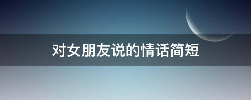 对女朋友说的情话简短 对女朋友说的情话简短短句