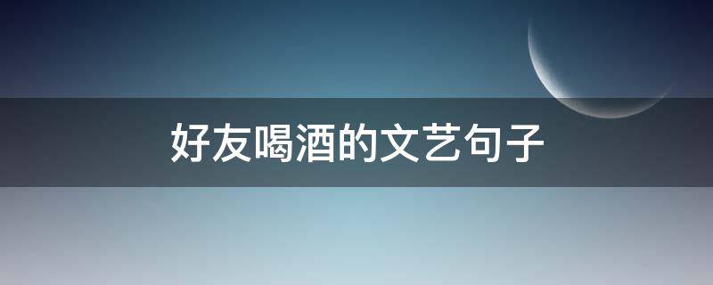 好友喝酒的文艺句子 好友喝酒的说说大全