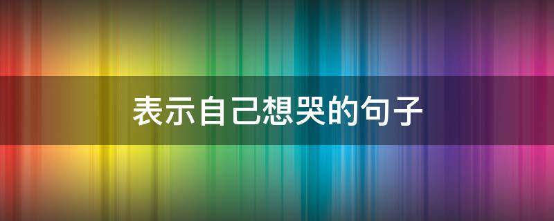 表示自己想哭的句子 表示自己想哭的说说