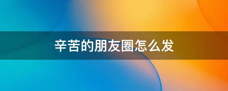 辛苦的朋友圈怎么发（辛苦的朋友圈怎么发文字）