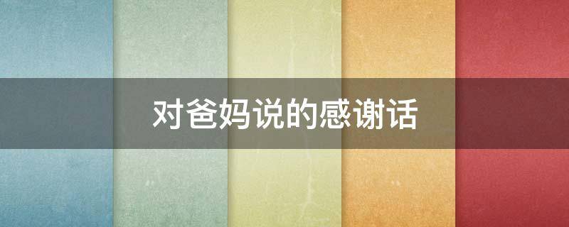 对爸妈说的感谢话（对爸妈说的感谢话语）