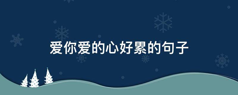 爱你爱的心好累的句子 爱你爱的心好累的句子说说
