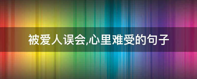 被爱人误会,心里难受的句子 被爱人误会,心里难受的句子怎么说
