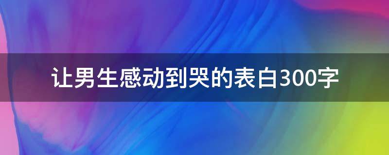 让男生感动到哭的表白300字（男人最爱听的致命情话）