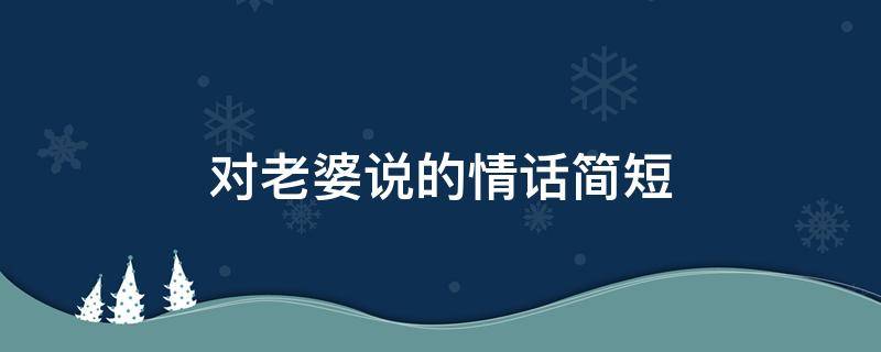 对老婆说的情话简短 对老婆说的情话简短三百字左右
