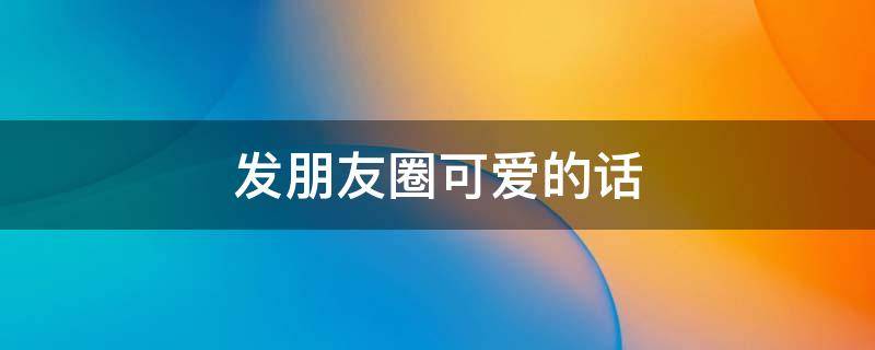 发朋友圈可爱的话（发朋友圈可爱的短句）