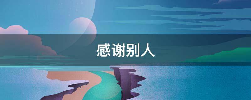 感谢别人 感谢别人帮忙办事后的客气话