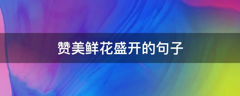 赞美鲜花盛开的句子（赞美鲜花盛开的优美句子）