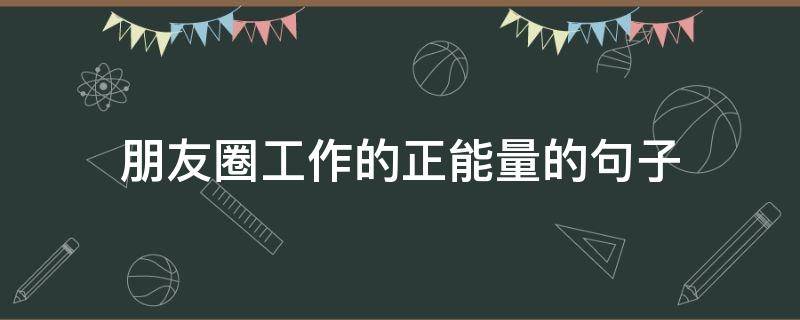 朋友圈工作的正能量的句子（朋友圈工作正能量文案）