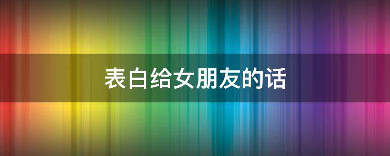 表白给女朋友的话 表白给女朋友的话简短暖心