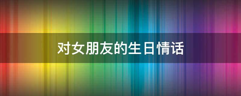 对女朋友的生日情话 对女朋友的生日情话短句