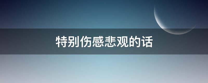 特别伤感悲观的话（特别伤感悲观的话语）