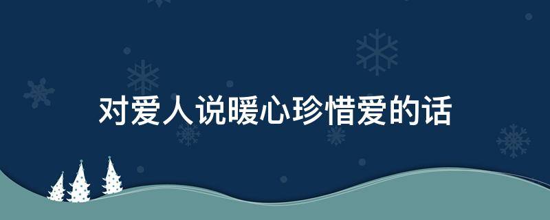 对爱人说暖心珍惜爱的话（对爱人说暖心珍惜爱的话怎么说）