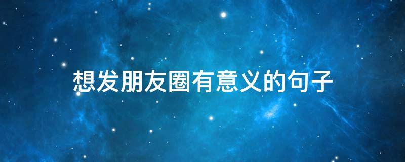 想发朋友圈有意义的句子（想发个有意义的朋友圈）