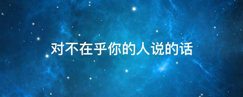 对不在乎你的人说的话