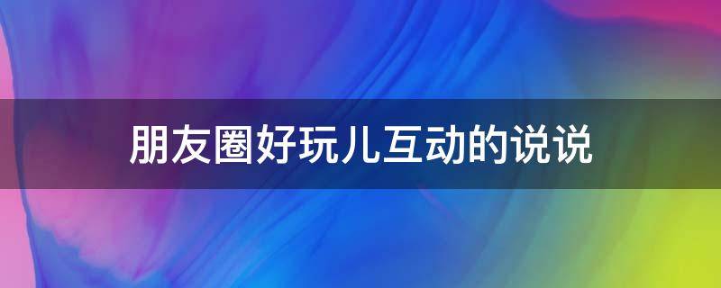 朋友圈好玩儿互动的说说 朋友圈好玩的互动游戏图片