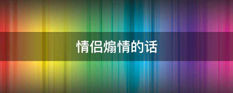 情侣煽情的话 情侣煽情的话怎么说