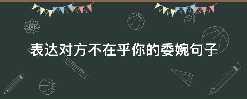 表达对方不在乎你的委婉句子（表达对方不在乎我的说说）