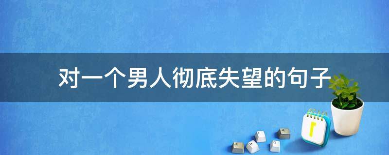 对一个男人彻底失望的句子（对一个男人彻底失望的句子心凉了）