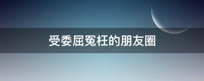 受委屈冤枉的朋友圈（受委屈冤枉的朋友圈怎么发）