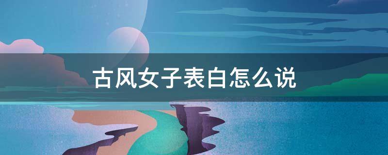 古风女子表白怎么说（古风表白文案给女生）