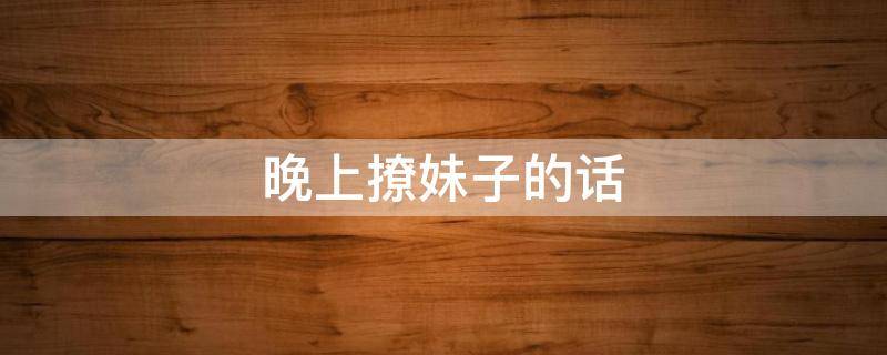 晚上撩妹子的话 晚上撩妹子的话术有哪些