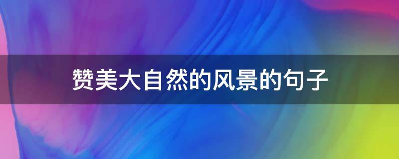赞美大自然的风景的句子 赞美大自然的风景的句子有哪些
