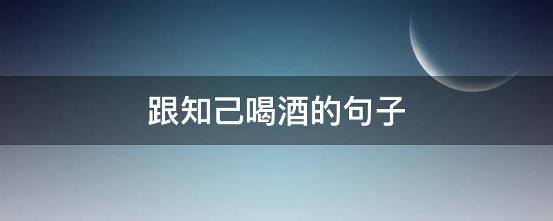 跟知己喝酒的句子（跟知己喝酒的句子说说心情）