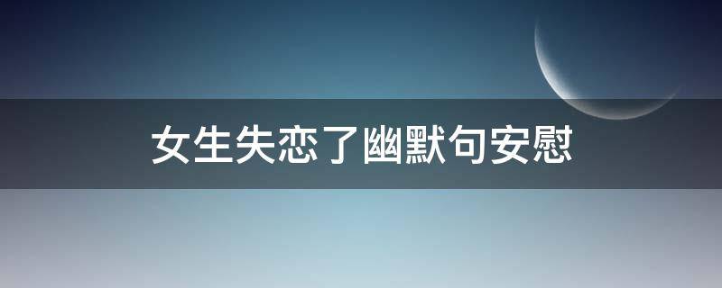 女生失恋了幽默句安慰（女生失恋啦,怎么安慰）