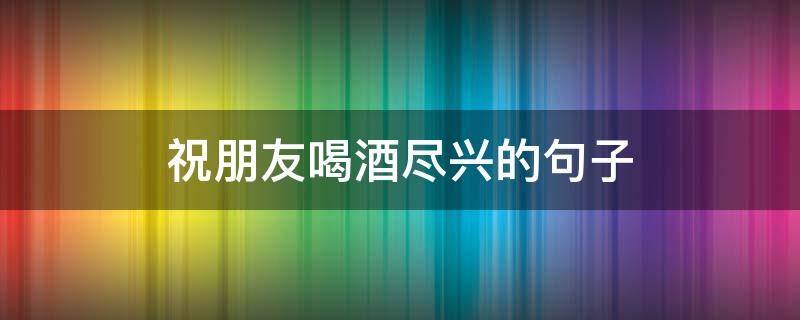 祝朋友喝酒尽兴的句子 祝朋友喝酒尽兴的句子简短