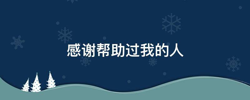 感谢帮助过我的人（感谢帮助过我的人句子发朋友圈）