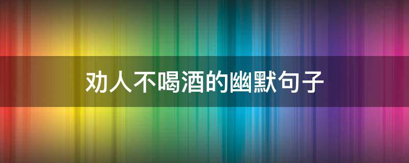 劝人不喝酒的幽默句子 少喝点酒,又有爱的句子