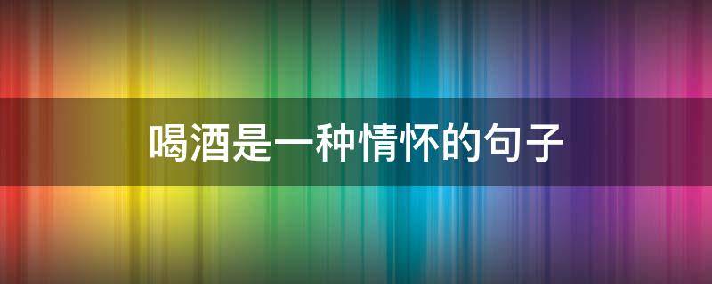 喝酒是一种情怀的句子 喝酒是一种情怀的句子抖音