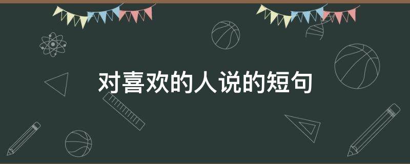 对喜欢的人说的短句（对喜欢的人说的短句暖心）