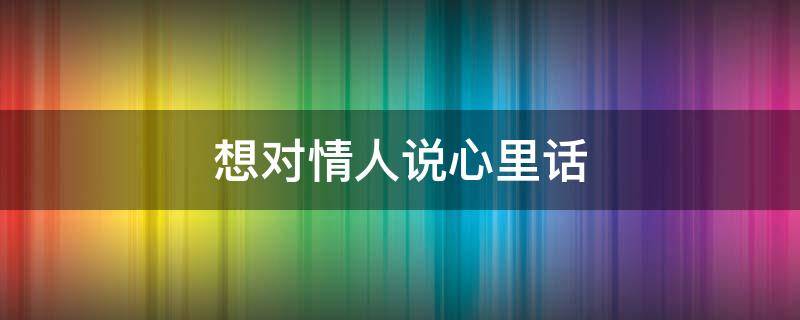 想对情人说心里话（想对情人说心里话怎么说）