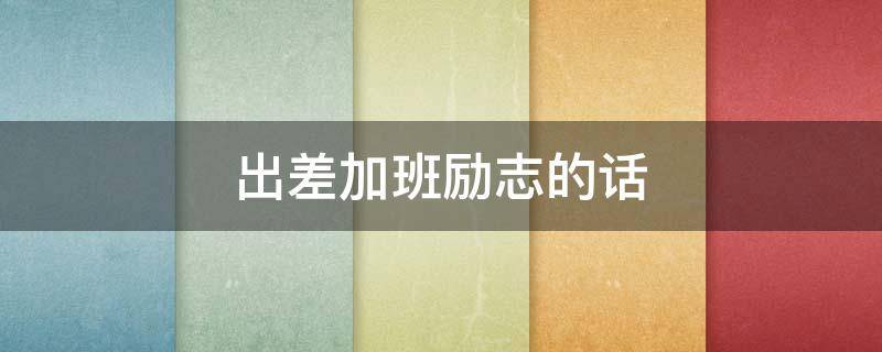 出差加班励志的话 出差加班励志的话简短