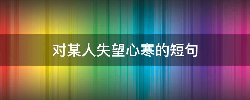 对某人失望心寒的短句（对某人失望心寒的短句说说）