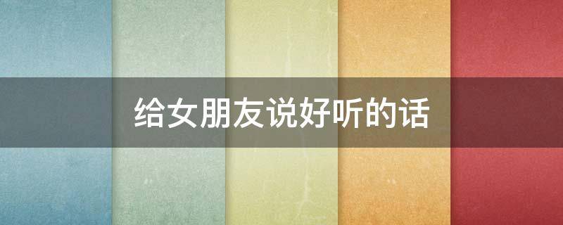 给女朋友说好听的话 给女朋友说好听的话我应该说什么