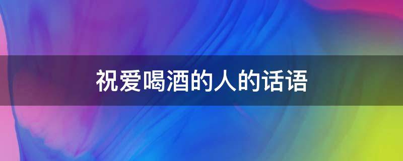 祝爱喝酒的人的话语（祝爱喝酒的人的话语简短）