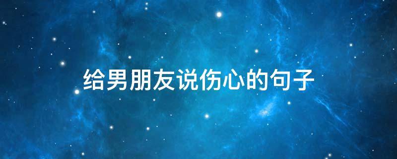 给男朋友说伤心的句子（发给男朋友伤心说说）