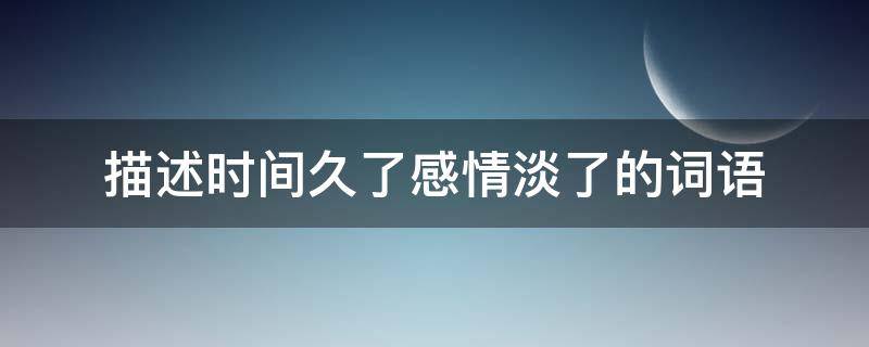 描述时间久了感情淡了的词语（形容时间久了感情变淡的词句）